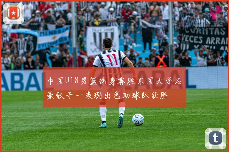 中国U18男篮热身赛胜东国大学石洺豪张子一表现出色助球队获胜
