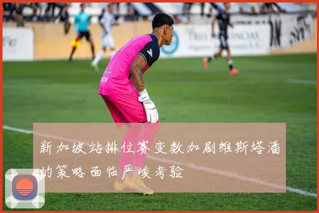 新加坡站排位赛变数加剧维斯塔潘的策略面临严峻考验
