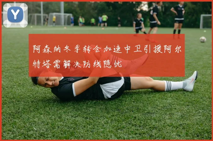 阿森纳冬季转会加速中卫引援阿尔特塔需解决防线隐忧