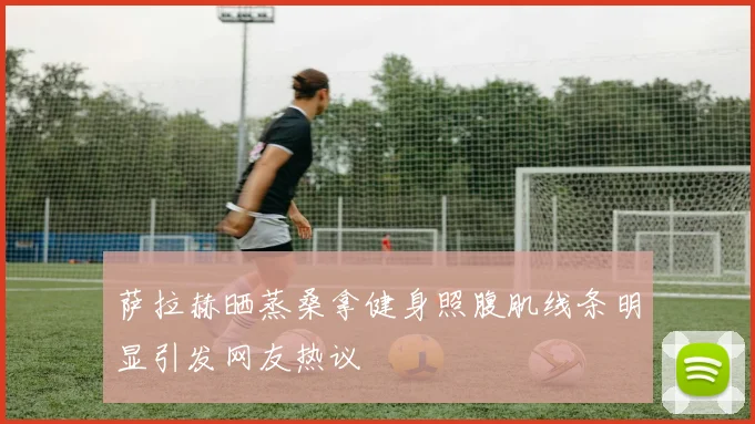 萨拉赫晒蒸桑拿健身照腹肌线条明显引发网友热议