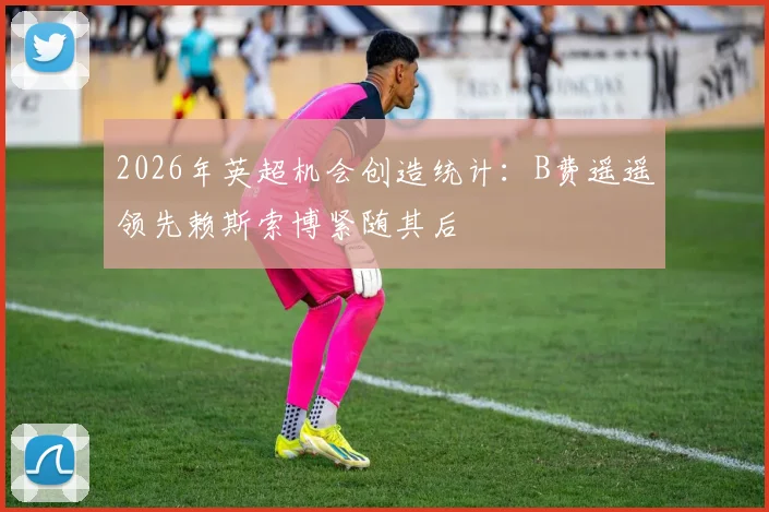 2026年英超机会创造统计：B费遥遥领先赖斯索博紧随其后