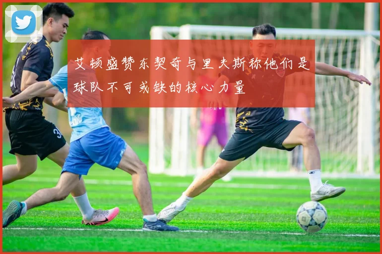 艾顿盛赞东契奇与里夫斯称他们是球队不可或缺的核心力量