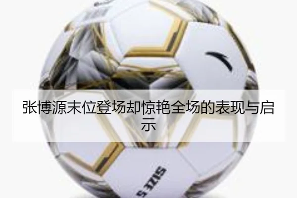 张博源末位登场却惊艳全场的表现与启示