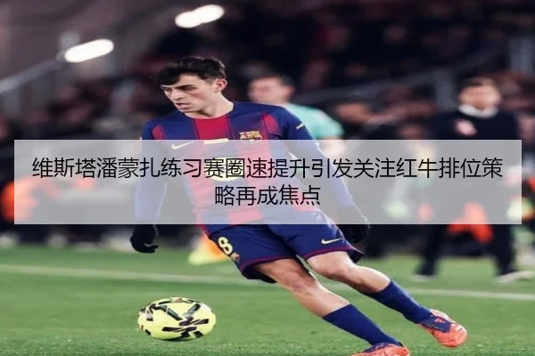 维斯塔潘蒙扎练习赛圈速提升引发关注红牛排位策略再成焦点