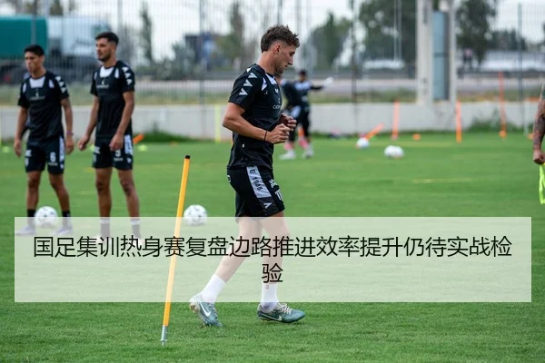国足集训热身赛复盘边路推进效率提升仍待实战检验