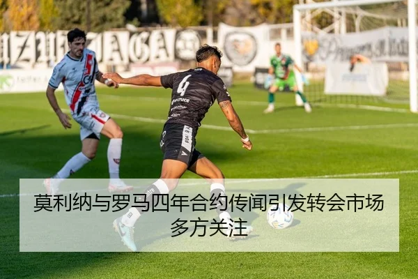 莫利纳与罗马四年合约传闻引发转会市场多方关注
