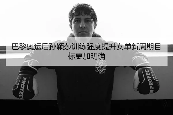 巴黎奥运后孙颖莎训练强度提升女单新周期目标更加明确